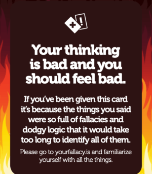 Your thinking is bad and you should feel bad. If you’ve been given this card it’s because the things you said were so full of fallacies and dodgy logic that it would take too long to identify all of them. Please go to yourfallacy.is and familiarize yourself with all the things.