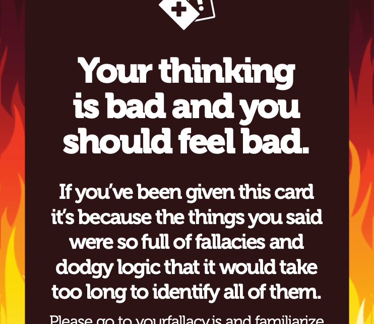 Your thinking is bad and you should feel bad. If you’ve been given this card it’s because the things you said were so full of fallacies and dodgy logic that it would take too long to identify all of them. Please go to yourfallacy.is and familiarize yourself with all the things.